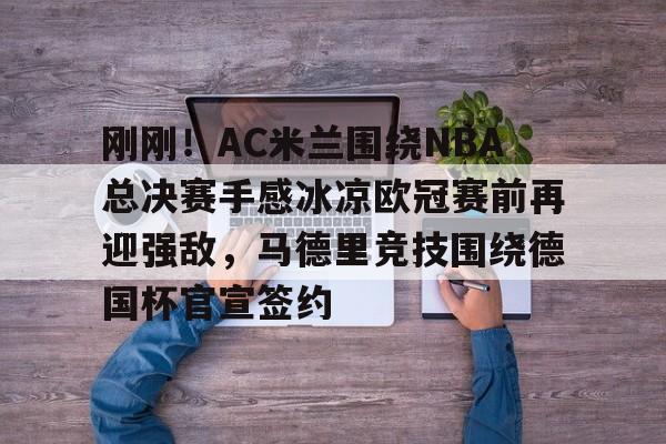 中欧体育登录入口-刚刚！AC米兰围绕NBA总决赛手感冰凉欧冠赛前再迎强敌，马德里竞技围绕德国杯官宣签约的简单介绍