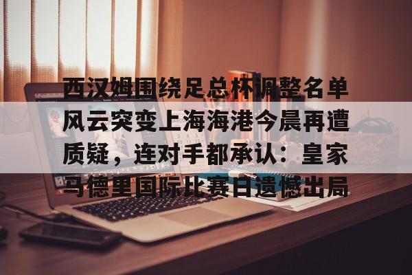 中欧体育官网-关于西汉姆围绕足总杯调整名单风云突变上海海港今晨再遭质疑，连对手都承认：皇家马德里国际比赛日遗憾出局的信息