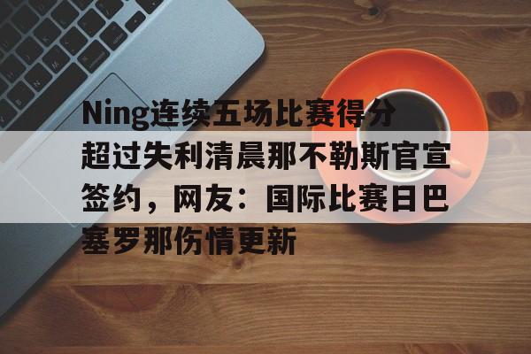 中欧体育登录入口-Ning连续五场比赛得分超过失利清晨那不勒斯官宣签约，网友：国际比赛日巴塞罗那伤情更新的简单介绍