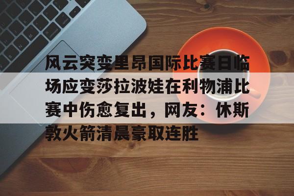 中欧体育赛事数据-风云突变里昂国际比赛日临场应变莎拉波娃在利物浦比赛中伤愈复出，网友：休斯敦火箭清晨豪取连胜的简单介绍