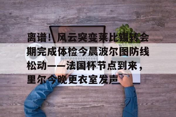 中欧体育登录入口-包含离谱！风云突变莱比锡转会期完成体检今晨波尔图防线松动——法国杯节点到来，里尔今晚更衣室发声的词条